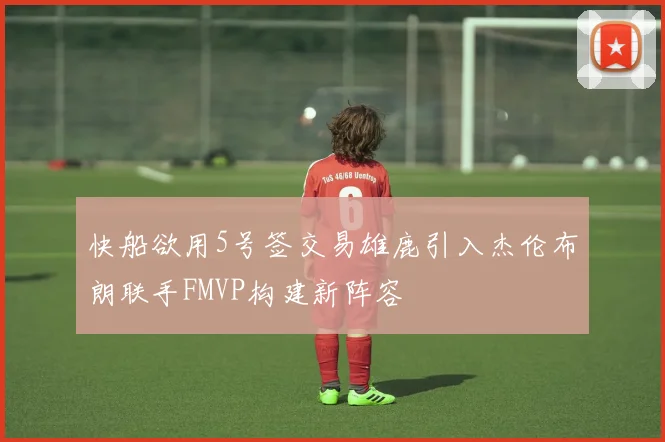 快船欲用5号签交易雄鹿引入杰伦布朗联手FMVP构建新阵容