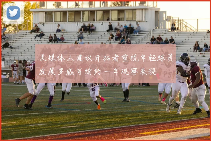 美媒体人建议开拓者重视年轻球员发展罗威可续约一年观察表现