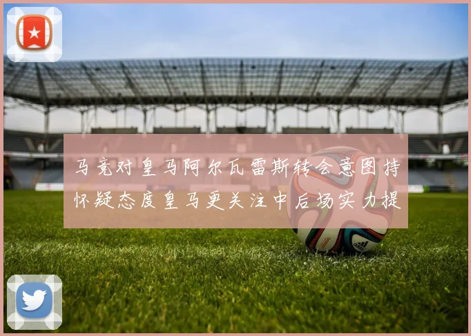 马竞对皇马阿尔瓦雷斯转会意图持怀疑态度皇马更关注中后场实力提升