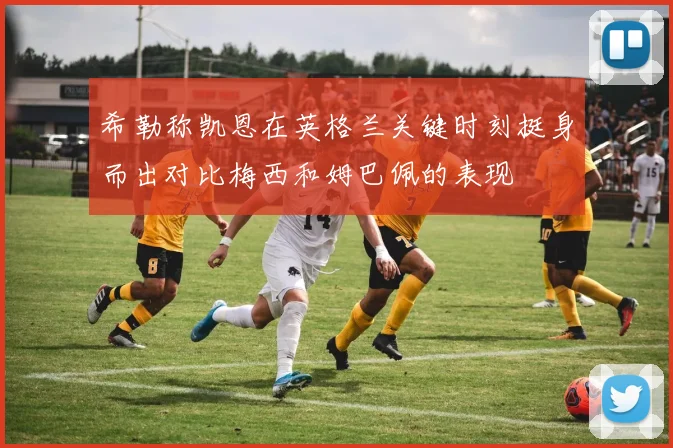 希勒称凯恩在英格兰关键时刻挺身而出对比梅西和姆巴佩的表现