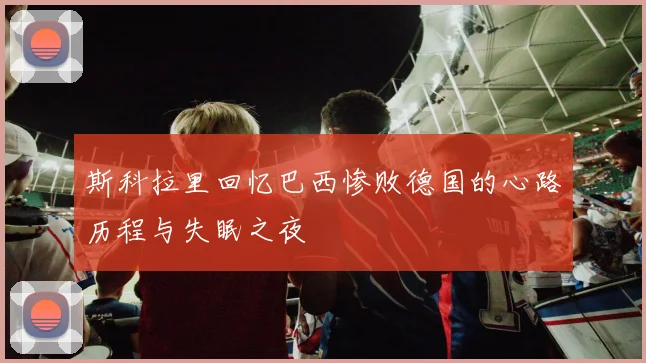 斯科拉里回忆巴西惨败德国的心路历程与失眠之夜