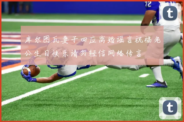 库尔图瓦妻子回应离婚谣言祝福老公生日快乐请勿轻信网络传言