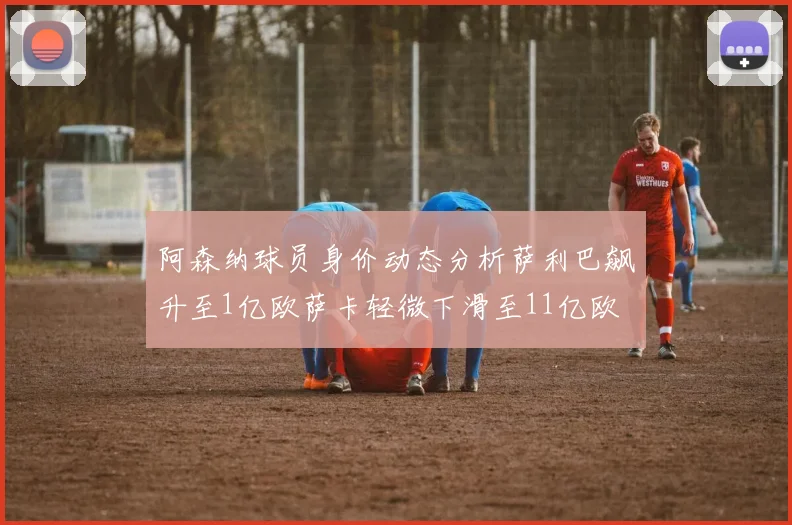 阿森纳球员身价动态分析萨利巴飙升至1亿欧萨卡轻微下滑至11亿欧