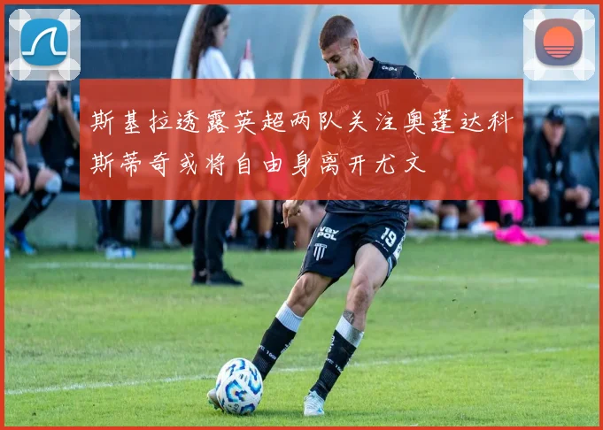 斯基拉透露英超两队关注奥蓬达科斯蒂奇或将自由身离开尤文