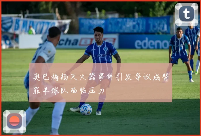 奥巴梅扬灭火器事件引发争议成替罪羊球队面临压力