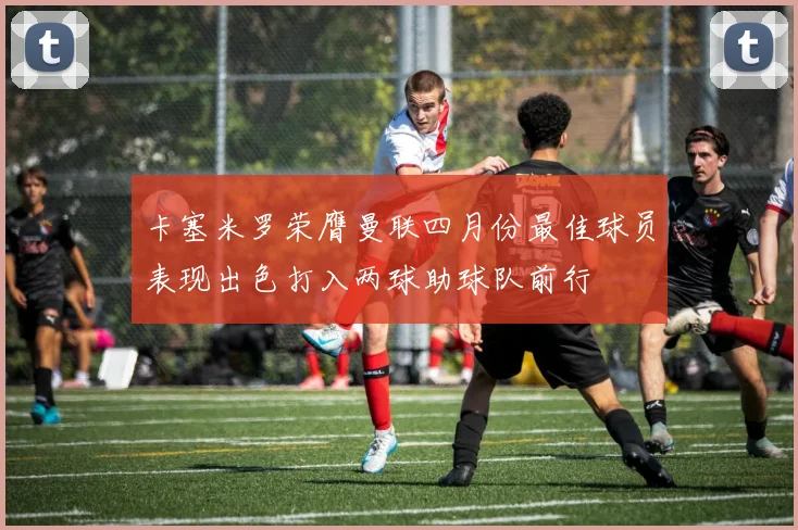 卡塞米罗荣膺曼联四月份最佳球员表现出色打入两球助球队前行